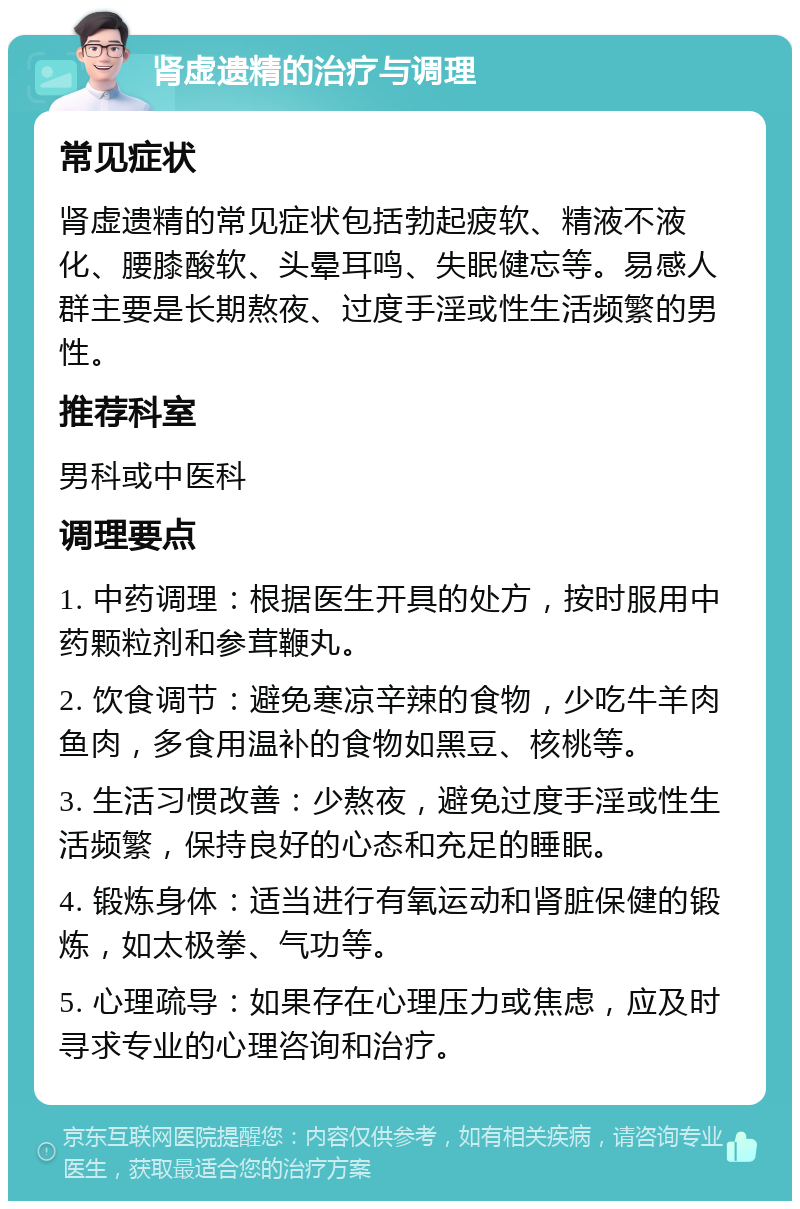 肾虚遗精的治疗与调理 常见症状 肾虚遗精的常见症状包括勃起疲软、精液不液化、腰膝酸软、头晕耳鸣、失眠健忘等。易感人群主要是长期熬夜、过度手淫或性生活频繁的男性。 推荐科室 男科或中医科 调理要点 1. 中药调理：根据医生开具的处方，按时服用中药颗粒剂和参茸鞭丸。 2. 饮食调节：避免寒凉辛辣的食物，少吃牛羊肉鱼肉，多食用温补的食物如黑豆、核桃等。 3. 生活习惯改善：少熬夜，避免过度手淫或性生活频繁，保持良好的心态和充足的睡眠。 4. 锻炼身体：适当进行有氧运动和肾脏保健的锻炼，如太极拳、气功等。 5. 心理疏导：如果存在心理压力或焦虑，应及时寻求专业的心理咨询和治疗。