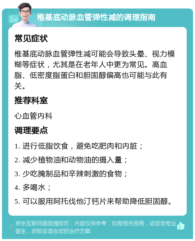 椎基底动脉血管弹性减的调理指南 常见症状 椎基底动脉血管弹性减可能会导致头晕、视力模糊等症状，尤其是在老年人中更为常见。高血脂、低密度脂蛋白和胆固醇偏高也可能与此有关。 推荐科室 心血管内科 调理要点 1. 进行低脂饮食，避免吃肥肉和内脏； 2. 减少植物油和动物油的摄入量； 3. 少吃腌制品和辛辣刺激的食物； 4. 多喝水； 5. 可以服用阿托伐他汀钙片来帮助降低胆固醇。