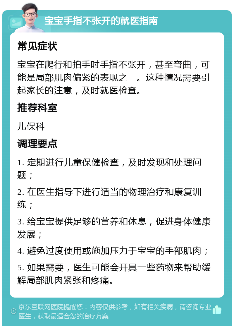 宝宝手指不张开的就医指南 常见症状 宝宝在爬行和拍手时手指不张开，甚至弯曲，可能是局部肌肉偏紧的表现之一。这种情况需要引起家长的注意，及时就医检查。 推荐科室 儿保科 调理要点 1. 定期进行儿童保健检查，及时发现和处理问题； 2. 在医生指导下进行适当的物理治疗和康复训练； 3. 给宝宝提供足够的营养和休息，促进身体健康发展； 4. 避免过度使用或施加压力于宝宝的手部肌肉； 5. 如果需要，医生可能会开具一些药物来帮助缓解局部肌肉紧张和疼痛。