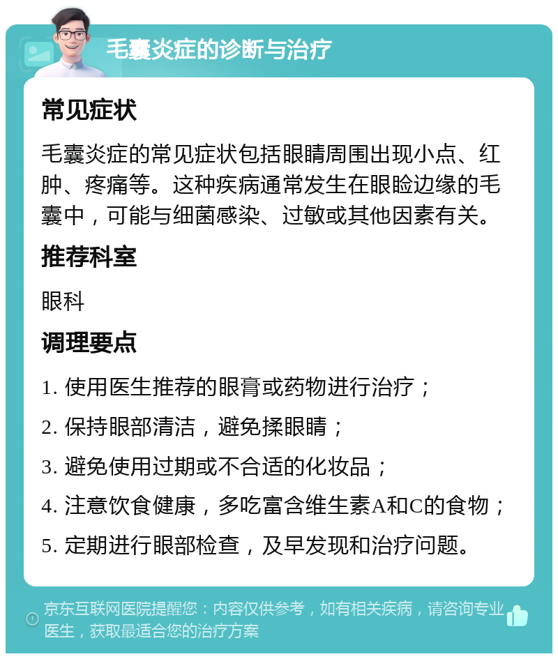 毛囊炎症的诊断与治疗 常见症状 毛囊炎症的常见症状包括眼睛周围出现小点、红肿、疼痛等。这种疾病通常发生在眼睑边缘的毛囊中，可能与细菌感染、过敏或其他因素有关。 推荐科室 眼科 调理要点 1. 使用医生推荐的眼膏或药物进行治疗； 2. 保持眼部清洁，避免揉眼睛； 3. 避免使用过期或不合适的化妆品； 4. 注意饮食健康，多吃富含维生素A和C的食物； 5. 定期进行眼部检查，及早发现和治疗问题。