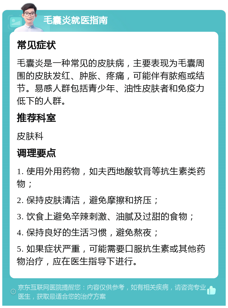 毛囊炎就医指南 常见症状 毛囊炎是一种常见的皮肤病，主要表现为毛囊周围的皮肤发红、肿胀、疼痛，可能伴有脓疱或结节。易感人群包括青少年、油性皮肤者和免疫力低下的人群。 推荐科室 皮肤科 调理要点 1. 使用外用药物，如夫西地酸软膏等抗生素类药物； 2. 保持皮肤清洁，避免摩擦和挤压； 3. 饮食上避免辛辣刺激、油腻及过甜的食物； 4. 保持良好的生活习惯，避免熬夜； 5. 如果症状严重，可能需要口服抗生素或其他药物治疗，应在医生指导下进行。