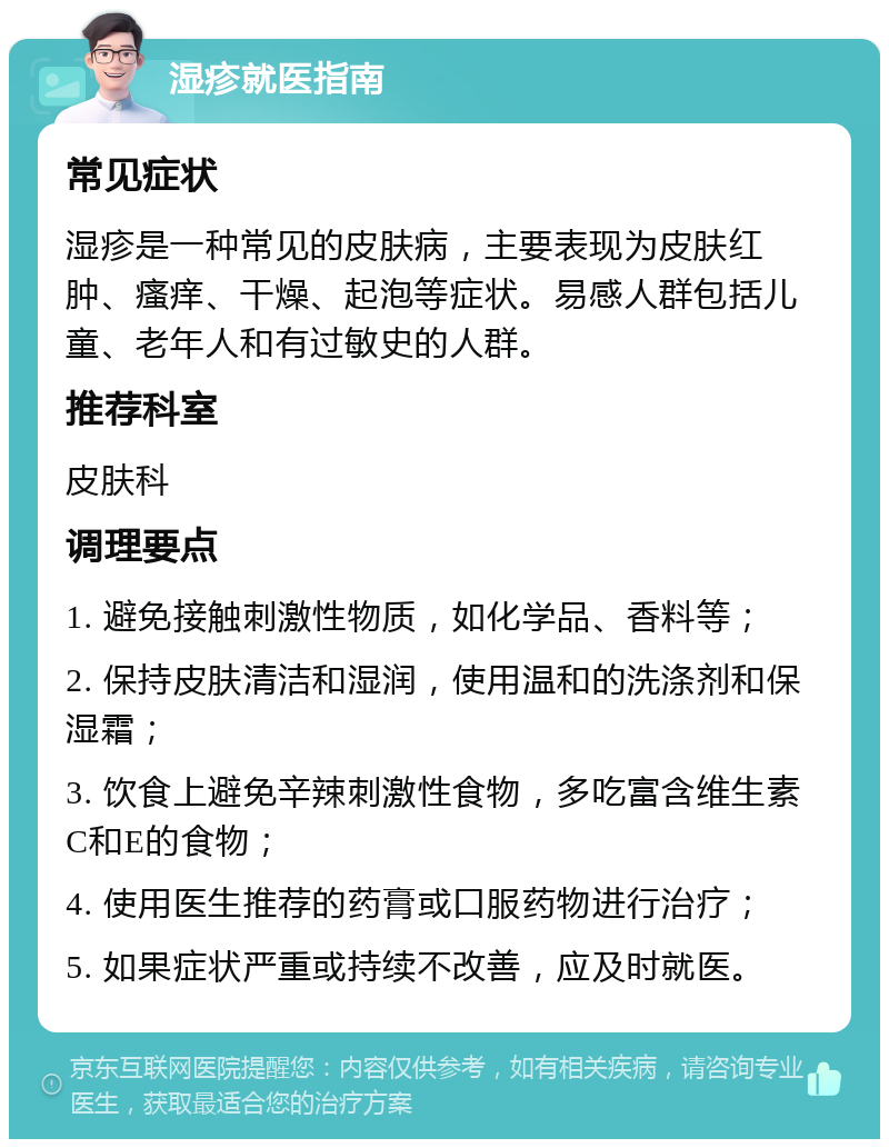 湿疹就医指南 常见症状 湿疹是一种常见的皮肤病，主要表现为皮肤红肿、瘙痒、干燥、起泡等症状。易感人群包括儿童、老年人和有过敏史的人群。 推荐科室 皮肤科 调理要点 1. 避免接触刺激性物质，如化学品、香料等； 2. 保持皮肤清洁和湿润，使用温和的洗涤剂和保湿霜； 3. 饮食上避免辛辣刺激性食物，多吃富含维生素C和E的食物； 4. 使用医生推荐的药膏或口服药物进行治疗； 5. 如果症状严重或持续不改善，应及时就医。