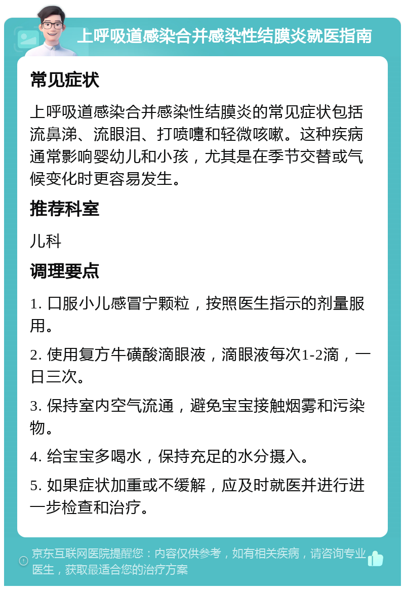 上呼吸道感染合并感染性结膜炎就医指南 常见症状 上呼吸道感染合并感染性结膜炎的常见症状包括流鼻涕、流眼泪、打喷嚏和轻微咳嗽。这种疾病通常影响婴幼儿和小孩，尤其是在季节交替或气候变化时更容易发生。 推荐科室 儿科 调理要点 1. 口服小儿感冒宁颗粒，按照医生指示的剂量服用。 2. 使用复方牛磺酸滴眼液，滴眼液每次1-2滴，一日三次。 3. 保持室内空气流通，避免宝宝接触烟雾和污染物。 4. 给宝宝多喝水，保持充足的水分摄入。 5. 如果症状加重或不缓解，应及时就医并进行进一步检查和治疗。