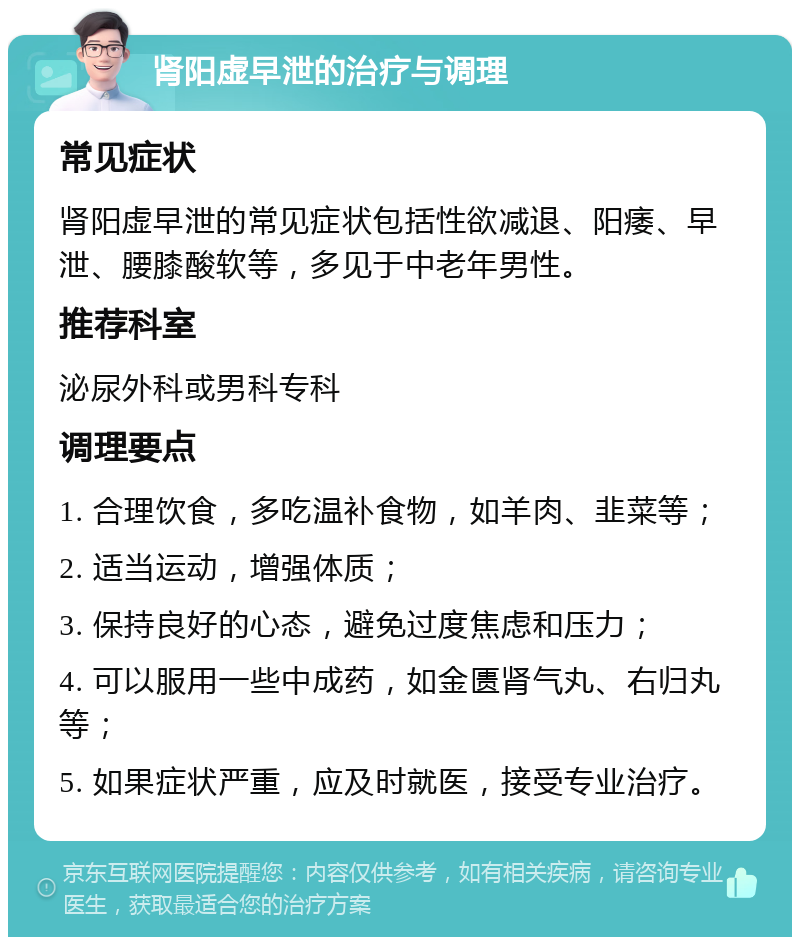 肾阳虚早泄的治疗与调理 常见症状 肾阳虚早泄的常见症状包括性欲减退、阳痿、早泄、腰膝酸软等，多见于中老年男性。 推荐科室 泌尿外科或男科专科 调理要点 1. 合理饮食，多吃温补食物，如羊肉、韭菜等； 2. 适当运动，增强体质； 3. 保持良好的心态，避免过度焦虑和压力； 4. 可以服用一些中成药，如金匮肾气丸、右归丸等； 5. 如果症状严重，应及时就医，接受专业治疗。