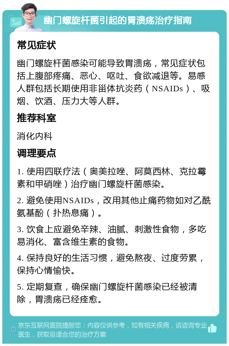 幽门螺旋杆菌引起的胃溃疡治疗指南 常见症状 幽门螺旋杆菌感染可能导致胃溃疡，常见症状包括上腹部疼痛、恶心、呕吐、食欲减退等。易感人群包括长期使用非甾体抗炎药（NSAIDs）、吸烟、饮酒、压力大等人群。 推荐科室 消化内科 调理要点 1. 使用四联疗法（奥美拉唑、阿莫西林、克拉霉素和甲硝唑）治疗幽门螺旋杆菌感染。 2. 避免使用NSAIDs，改用其他止痛药物如对乙酰氨基酚（扑热息痛）。 3. 饮食上应避免辛辣、油腻、刺激性食物，多吃易消化、富含维生素的食物。 4. 保持良好的生活习惯，避免熬夜、过度劳累，保持心情愉快。 5. 定期复查，确保幽门螺旋杆菌感染已经被清除，胃溃疡已经痊愈。