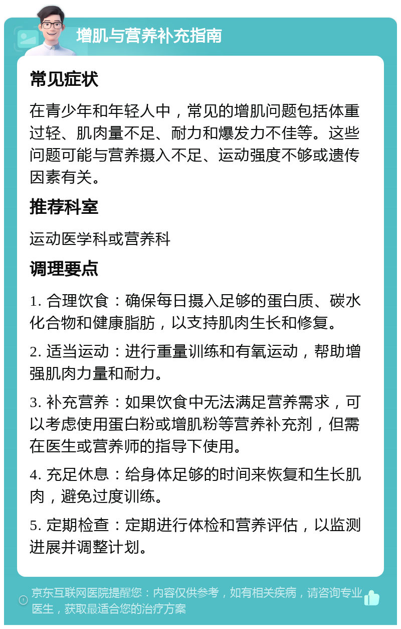 增肌与营养补充指南 常见症状 在青少年和年轻人中，常见的增肌问题包括体重过轻、肌肉量不足、耐力和爆发力不佳等。这些问题可能与营养摄入不足、运动强度不够或遗传因素有关。 推荐科室 运动医学科或营养科 调理要点 1. 合理饮食：确保每日摄入足够的蛋白质、碳水化合物和健康脂肪，以支持肌肉生长和修复。 2. 适当运动：进行重量训练和有氧运动，帮助增强肌肉力量和耐力。 3. 补充营养：如果饮食中无法满足营养需求，可以考虑使用蛋白粉或增肌粉等营养补充剂，但需在医生或营养师的指导下使用。 4. 充足休息：给身体足够的时间来恢复和生长肌肉，避免过度训练。 5. 定期检查：定期进行体检和营养评估，以监测进展并调整计划。