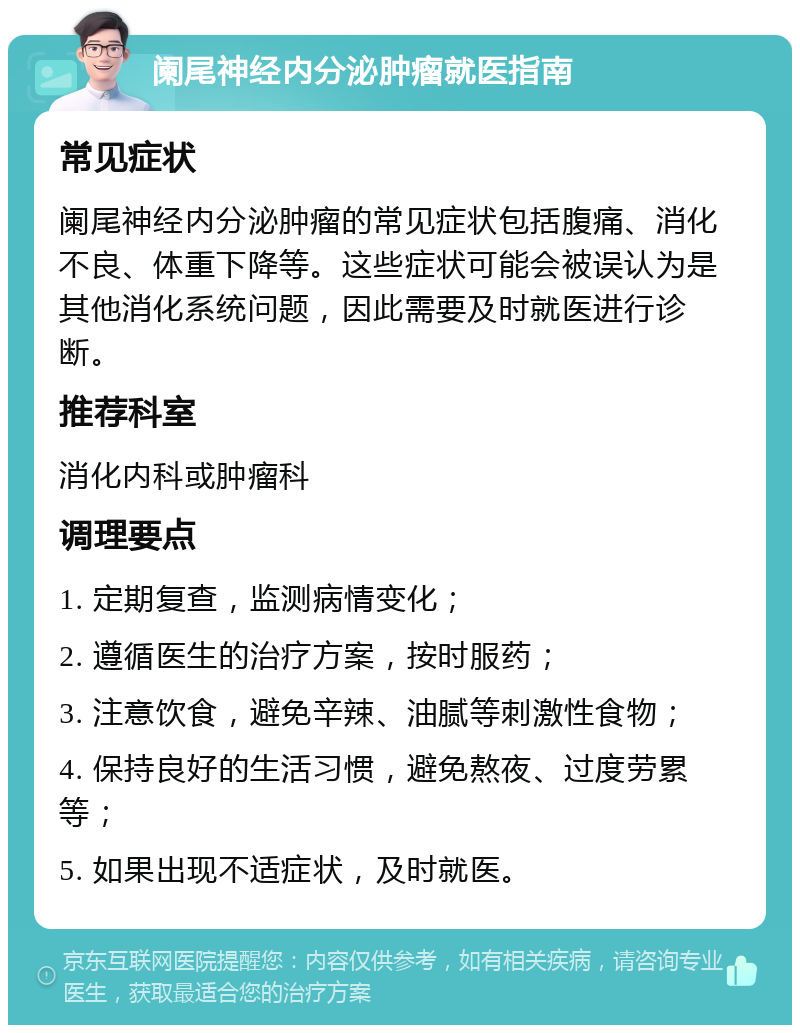 阑尾神经内分泌肿瘤就医指南 常见症状 阑尾神经内分泌肿瘤的常见症状包括腹痛、消化不良、体重下降等。这些症状可能会被误认为是其他消化系统问题，因此需要及时就医进行诊断。 推荐科室 消化内科或肿瘤科 调理要点 1. 定期复查，监测病情变化； 2. 遵循医生的治疗方案，按时服药； 3. 注意饮食，避免辛辣、油腻等刺激性食物； 4. 保持良好的生活习惯，避免熬夜、过度劳累等； 5. 如果出现不适症状，及时就医。