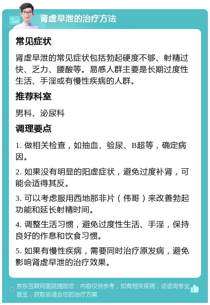 肾虚早泄的治疗方法 常见症状 肾虚早泄的常见症状包括勃起硬度不够、射精过快、乏力、腰酸等。易感人群主要是长期过度性生活、手淫或有慢性疾病的人群。 推荐科室 男科、泌尿科 调理要点 1. 做相关检查，如抽血、验尿、B超等，确定病因。 2. 如果没有明显的阳虚症状，避免过度补肾，可能会适得其反。 3. 可以考虑服用西地那非片（伟哥）来改善勃起功能和延长射精时间。 4. 调整生活习惯，避免过度性生活、手淫，保持良好的作息和饮食习惯。 5. 如果有慢性疾病，需要同时治疗原发病，避免影响肾虚早泄的治疗效果。