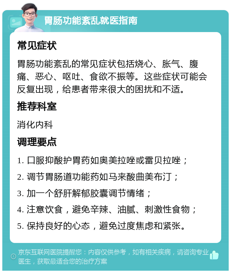 胃肠功能紊乱就医指南 常见症状 胃肠功能紊乱的常见症状包括烧心、胀气、腹痛、恶心、呕吐、食欲不振等。这些症状可能会反复出现，给患者带来很大的困扰和不适。 推荐科室 消化内科 调理要点 1. 口服抑酸护胃药如奥美拉唑或雷贝拉唑； 2. 调节胃肠道功能药如马来酸曲美布汀； 3. 加一个舒肝解郁胶囊调节情绪； 4. 注意饮食，避免辛辣、油腻、刺激性食物； 5. 保持良好的心态，避免过度焦虑和紧张。