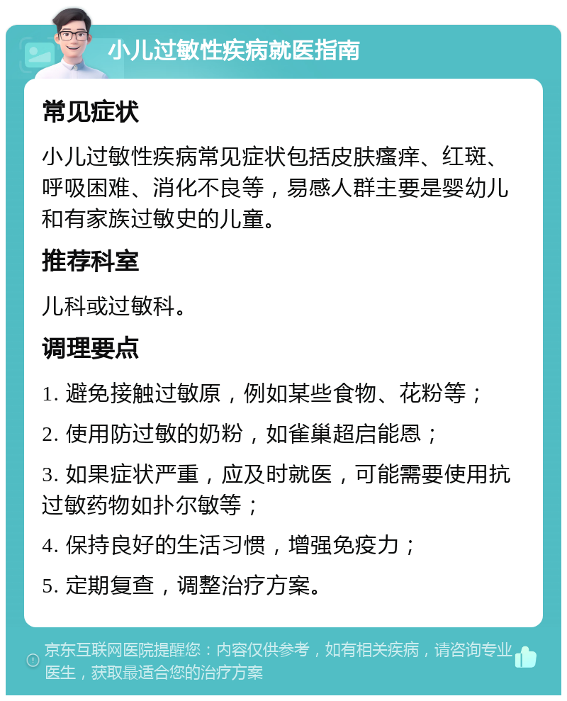 小儿过敏性疾病就医指南 常见症状 小儿过敏性疾病常见症状包括皮肤瘙痒、红斑、呼吸困难、消化不良等，易感人群主要是婴幼儿和有家族过敏史的儿童。 推荐科室 儿科或过敏科。 调理要点 1. 避免接触过敏原，例如某些食物、花粉等； 2. 使用防过敏的奶粉，如雀巢超启能恩； 3. 如果症状严重，应及时就医，可能需要使用抗过敏药物如扑尔敏等； 4. 保持良好的生活习惯，增强免疫力； 5. 定期复查，调整治疗方案。