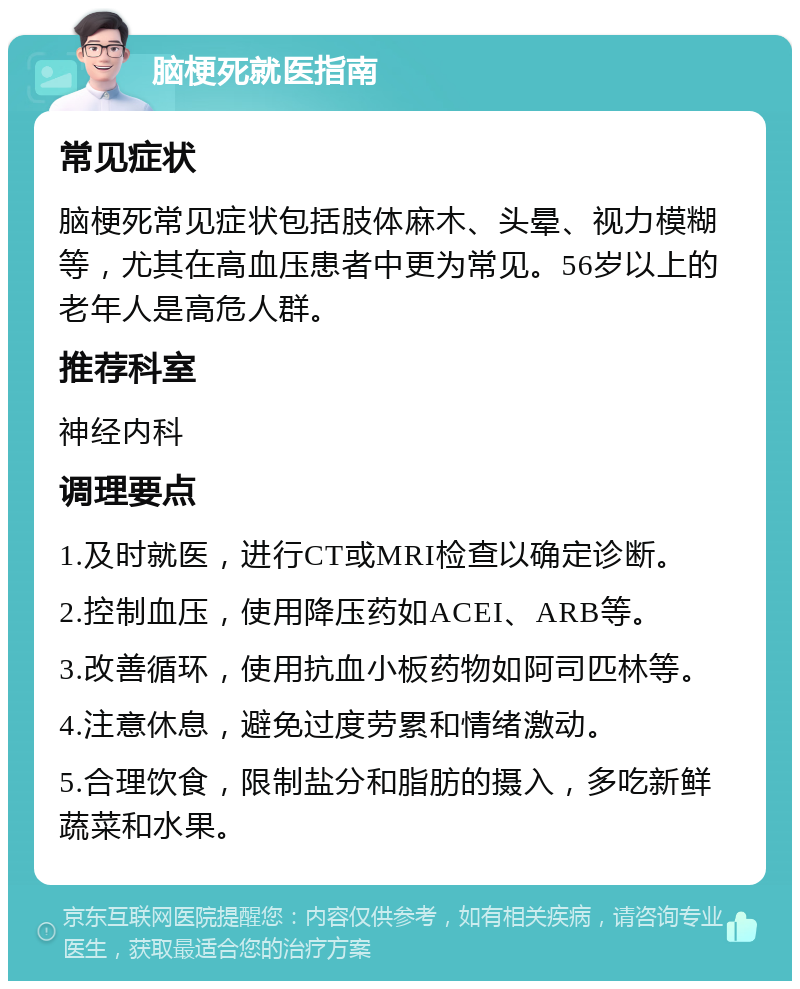 脑梗死就医指南 常见症状 脑梗死常见症状包括肢体麻木、头晕、视力模糊等，尤其在高血压患者中更为常见。56岁以上的老年人是高危人群。 推荐科室 神经内科 调理要点 1.及时就医，进行CT或MRI检查以确定诊断。 2.控制血压，使用降压药如ACEI、ARB等。 3.改善循环，使用抗血小板药物如阿司匹林等。 4.注意休息，避免过度劳累和情绪激动。 5.合理饮食，限制盐分和脂肪的摄入，多吃新鲜蔬菜和水果。