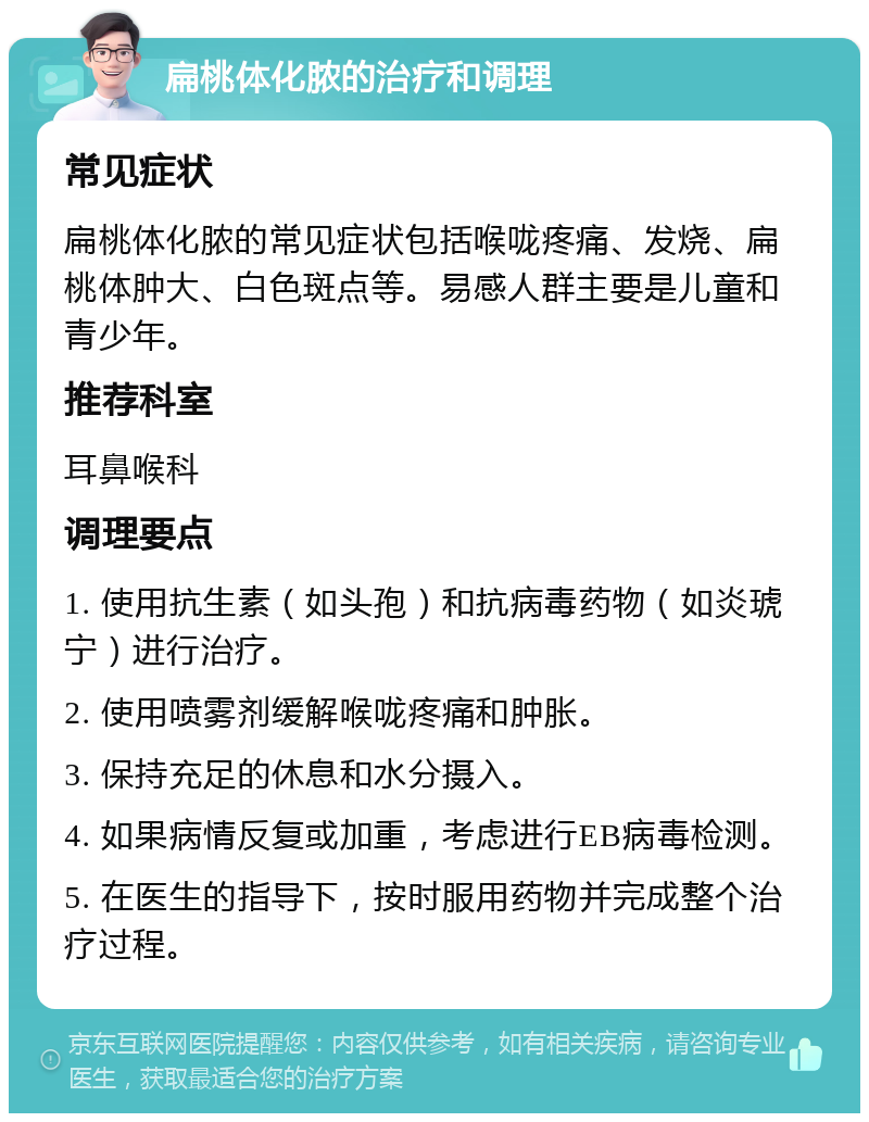 扁桃体化脓的治疗和调理 常见症状 扁桃体化脓的常见症状包括喉咙疼痛、发烧、扁桃体肿大、白色斑点等。易感人群主要是儿童和青少年。 推荐科室 耳鼻喉科 调理要点 1. 使用抗生素（如头孢）和抗病毒药物（如炎琥宁）进行治疗。 2. 使用喷雾剂缓解喉咙疼痛和肿胀。 3. 保持充足的休息和水分摄入。 4. 如果病情反复或加重，考虑进行EB病毒检测。 5. 在医生的指导下，按时服用药物并完成整个治疗过程。