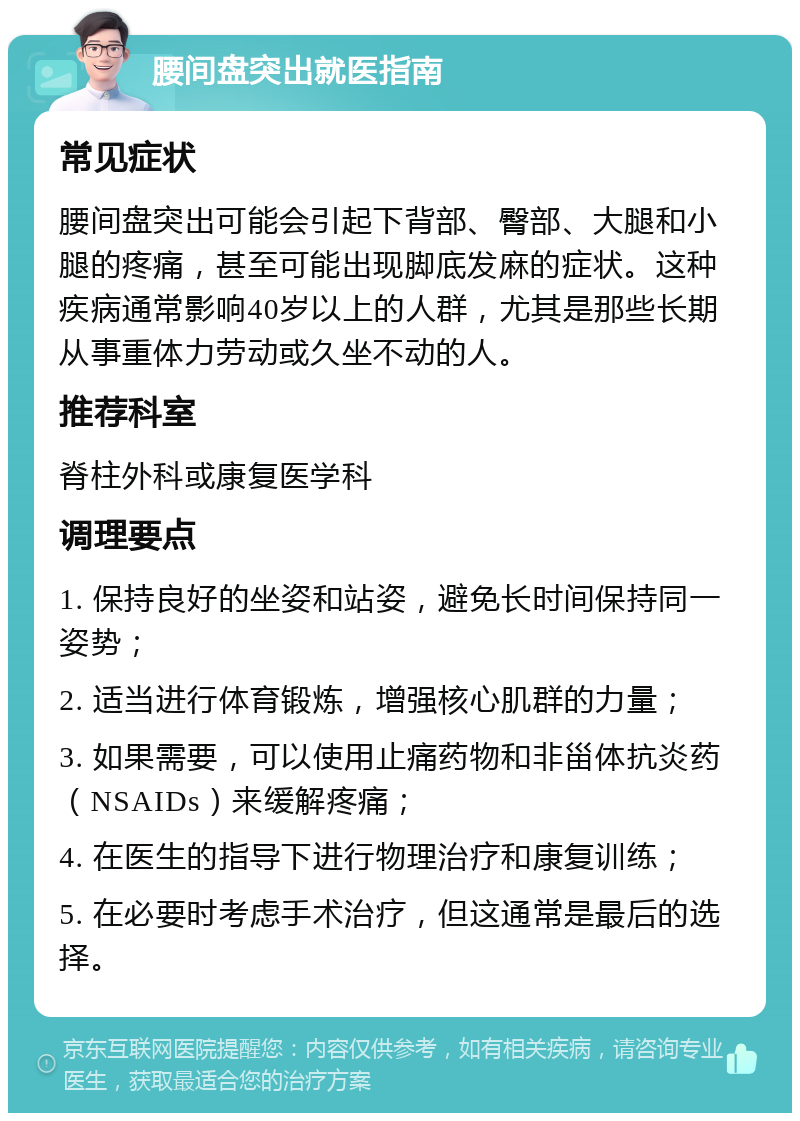 腰间盘突出就医指南 常见症状 腰间盘突出可能会引起下背部、臀部、大腿和小腿的疼痛，甚至可能出现脚底发麻的症状。这种疾病通常影响40岁以上的人群，尤其是那些长期从事重体力劳动或久坐不动的人。 推荐科室 脊柱外科或康复医学科 调理要点 1. 保持良好的坐姿和站姿，避免长时间保持同一姿势； 2. 适当进行体育锻炼，增强核心肌群的力量； 3. 如果需要，可以使用止痛药物和非甾体抗炎药（NSAIDs）来缓解疼痛； 4. 在医生的指导下进行物理治疗和康复训练； 5. 在必要时考虑手术治疗，但这通常是最后的选择。