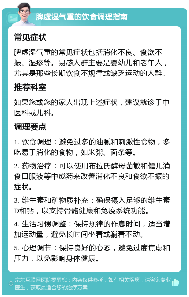 脾虚湿气重的饮食调理指南 常见症状 脾虚湿气重的常见症状包括消化不良、食欲不振、湿疹等。易感人群主要是婴幼儿和老年人，尤其是那些长期饮食不规律或缺乏运动的人群。 推荐科室 如果您或您的家人出现上述症状，建议就诊于中医科或儿科。 调理要点 1. 饮食调理：避免过多的油腻和刺激性食物，多吃易于消化的食物，如米粥、面条等。 2. 药物治疗：可以使用布拉氏酵母菌散和健儿消食口服液等中成药来改善消化不良和食欲不振的症状。 3. 维生素和矿物质补充：确保摄入足够的维生素D和钙，以支持骨骼健康和免疫系统功能。 4. 生活习惯调整：保持规律的作息时间，适当增加运动量，避免长时间坐着或躺着不动。 5. 心理调节：保持良好的心态，避免过度焦虑和压力，以免影响身体健康。