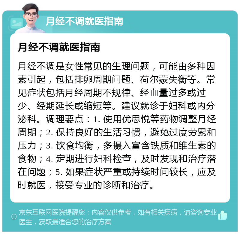 月经不调就医指南 月经不调就医指南 月经不调是女性常见的生理问题，可能由多种因素引起，包括排卵周期问题、荷尔蒙失衡等。常见症状包括月经周期不规律、经血量过多或过少、经期延长或缩短等。建议就诊于妇科或内分泌科。调理要点：1. 使用优思悦等药物调整月经周期；2. 保持良好的生活习惯，避免过度劳累和压力；3. 饮食均衡，多摄入富含铁质和维生素的食物；4. 定期进行妇科检查，及时发现和治疗潜在问题；5. 如果症状严重或持续时间较长，应及时就医，接受专业的诊断和治疗。