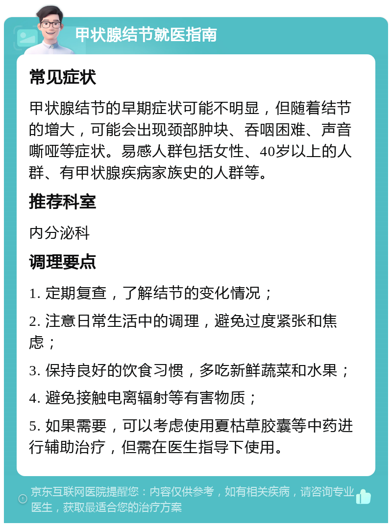 甲状腺结节就医指南 常见症状 甲状腺结节的早期症状可能不明显，但随着结节的增大，可能会出现颈部肿块、吞咽困难、声音嘶哑等症状。易感人群包括女性、40岁以上的人群、有甲状腺疾病家族史的人群等。 推荐科室 内分泌科 调理要点 1. 定期复查，了解结节的变化情况； 2. 注意日常生活中的调理，避免过度紧张和焦虑； 3. 保持良好的饮食习惯，多吃新鲜蔬菜和水果； 4. 避免接触电离辐射等有害物质； 5. 如果需要，可以考虑使用夏枯草胶囊等中药进行辅助治疗，但需在医生指导下使用。