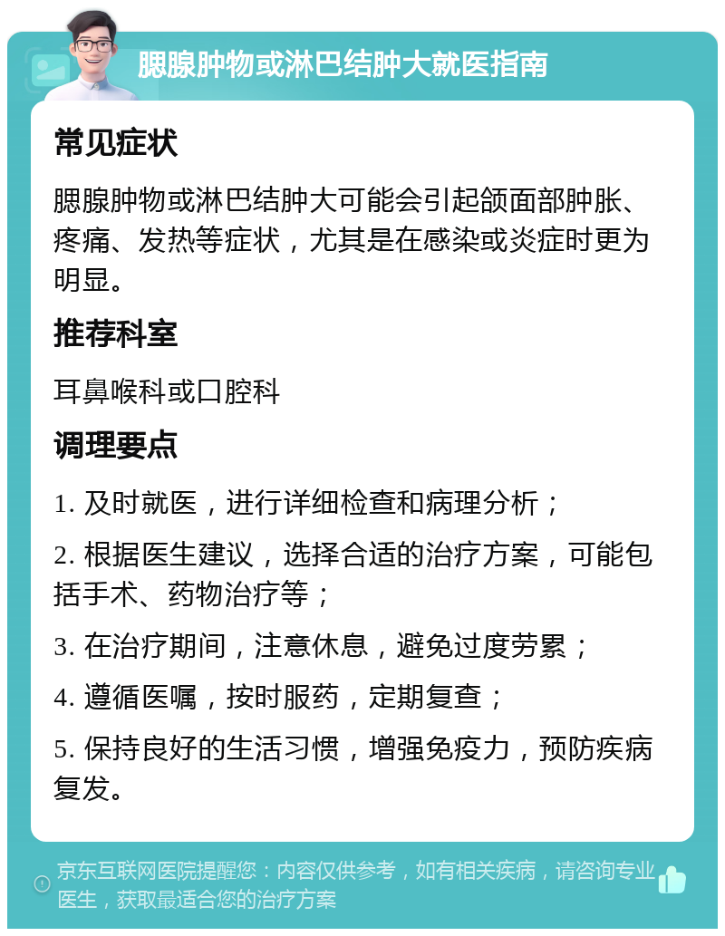 腮腺肿物或淋巴结肿大就医指南 常见症状 腮腺肿物或淋巴结肿大可能会引起颌面部肿胀、疼痛、发热等症状，尤其是在感染或炎症时更为明显。 推荐科室 耳鼻喉科或口腔科 调理要点 1. 及时就医，进行详细检查和病理分析； 2. 根据医生建议，选择合适的治疗方案，可能包括手术、药物治疗等； 3. 在治疗期间，注意休息，避免过度劳累； 4. 遵循医嘱，按时服药，定期复查； 5. 保持良好的生活习惯，增强免疫力，预防疾病复发。