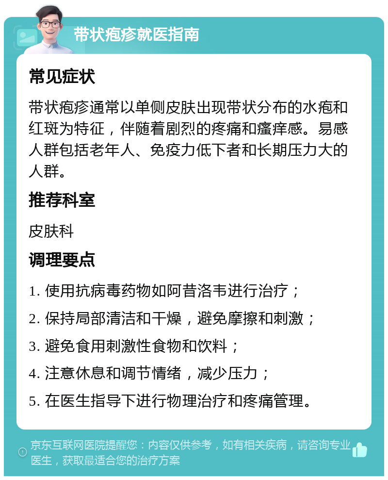 带状疱疹就医指南 常见症状 带状疱疹通常以单侧皮肤出现带状分布的水疱和红斑为特征，伴随着剧烈的疼痛和瘙痒感。易感人群包括老年人、免疫力低下者和长期压力大的人群。 推荐科室 皮肤科 调理要点 1. 使用抗病毒药物如阿昔洛韦进行治疗； 2. 保持局部清洁和干燥，避免摩擦和刺激； 3. 避免食用刺激性食物和饮料； 4. 注意休息和调节情绪，减少压力； 5. 在医生指导下进行物理治疗和疼痛管理。