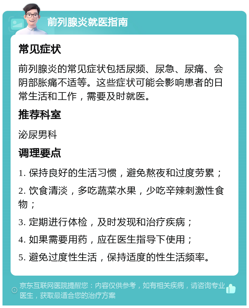 前列腺炎就医指南 常见症状 前列腺炎的常见症状包括尿频、尿急、尿痛、会阴部胀痛不适等。这些症状可能会影响患者的日常生活和工作，需要及时就医。 推荐科室 泌尿男科 调理要点 1. 保持良好的生活习惯，避免熬夜和过度劳累； 2. 饮食清淡，多吃蔬菜水果，少吃辛辣刺激性食物； 3. 定期进行体检，及时发现和治疗疾病； 4. 如果需要用药，应在医生指导下使用； 5. 避免过度性生活，保持适度的性生活频率。