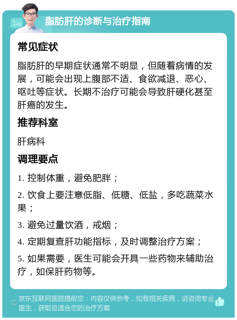 脂肪肝的诊断与治疗指南 常见症状 脂肪肝的早期症状通常不明显，但随着病情的发展，可能会出现上腹部不适、食欲减退、恶心、呕吐等症状。长期不治疗可能会导致肝硬化甚至肝癌的发生。 推荐科室 肝病科 调理要点 1. 控制体重，避免肥胖； 2. 饮食上要注意低脂、低糖、低盐，多吃蔬菜水果； 3. 避免过量饮酒，戒烟； 4. 定期复查肝功能指标，及时调整治疗方案； 5. 如果需要，医生可能会开具一些药物来辅助治疗，如保肝药物等。