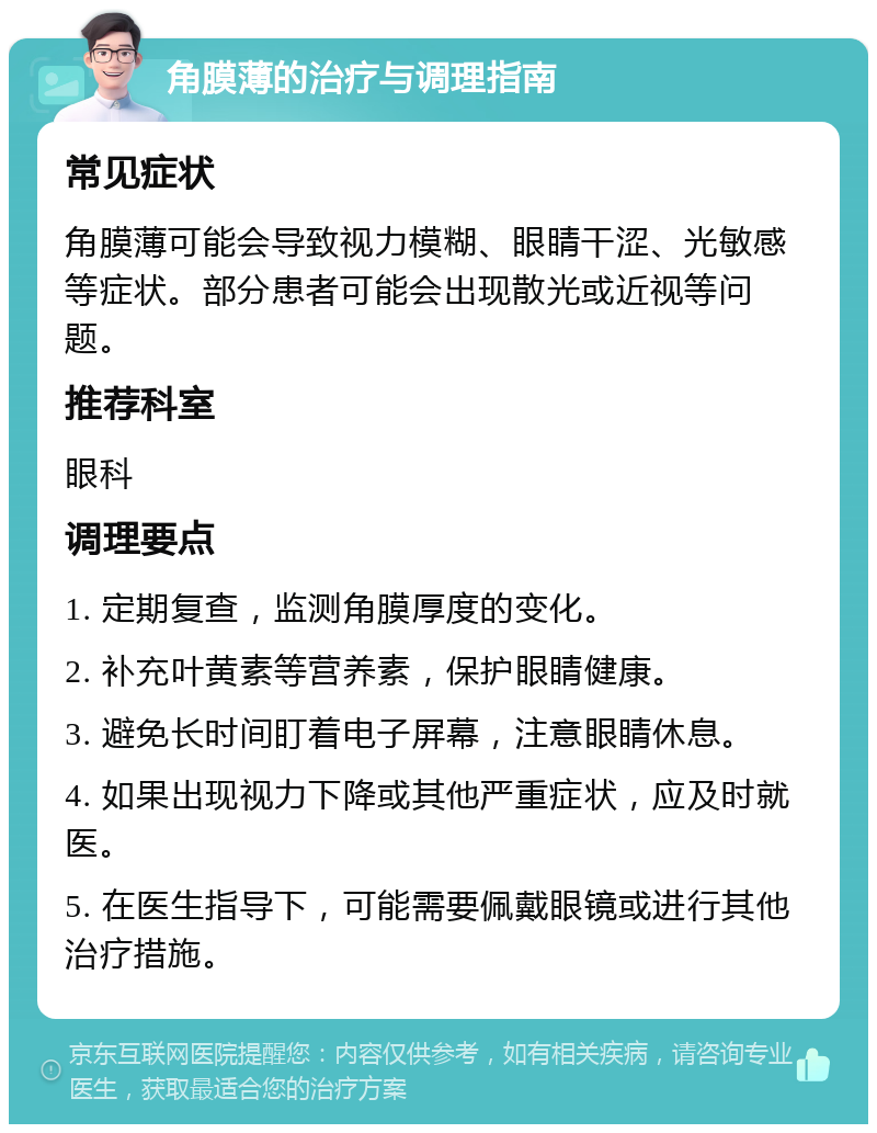 角膜薄的治疗与调理指南 常见症状 角膜薄可能会导致视力模糊、眼睛干涩、光敏感等症状。部分患者可能会出现散光或近视等问题。 推荐科室 眼科 调理要点 1. 定期复查，监测角膜厚度的变化。 2. 补充叶黄素等营养素，保护眼睛健康。 3. 避免长时间盯着电子屏幕，注意眼睛休息。 4. 如果出现视力下降或其他严重症状，应及时就医。 5. 在医生指导下，可能需要佩戴眼镜或进行其他治疗措施。