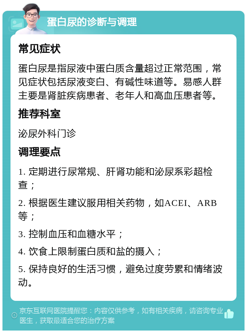 蛋白尿的诊断与调理 常见症状 蛋白尿是指尿液中蛋白质含量超过正常范围，常见症状包括尿液变白、有碱性味道等。易感人群主要是肾脏疾病患者、老年人和高血压患者等。 推荐科室 泌尿外科门诊 调理要点 1. 定期进行尿常规、肝肾功能和泌尿系彩超检查； 2. 根据医生建议服用相关药物，如ACEI、ARB等； 3. 控制血压和血糖水平； 4. 饮食上限制蛋白质和盐的摄入； 5. 保持良好的生活习惯，避免过度劳累和情绪波动。