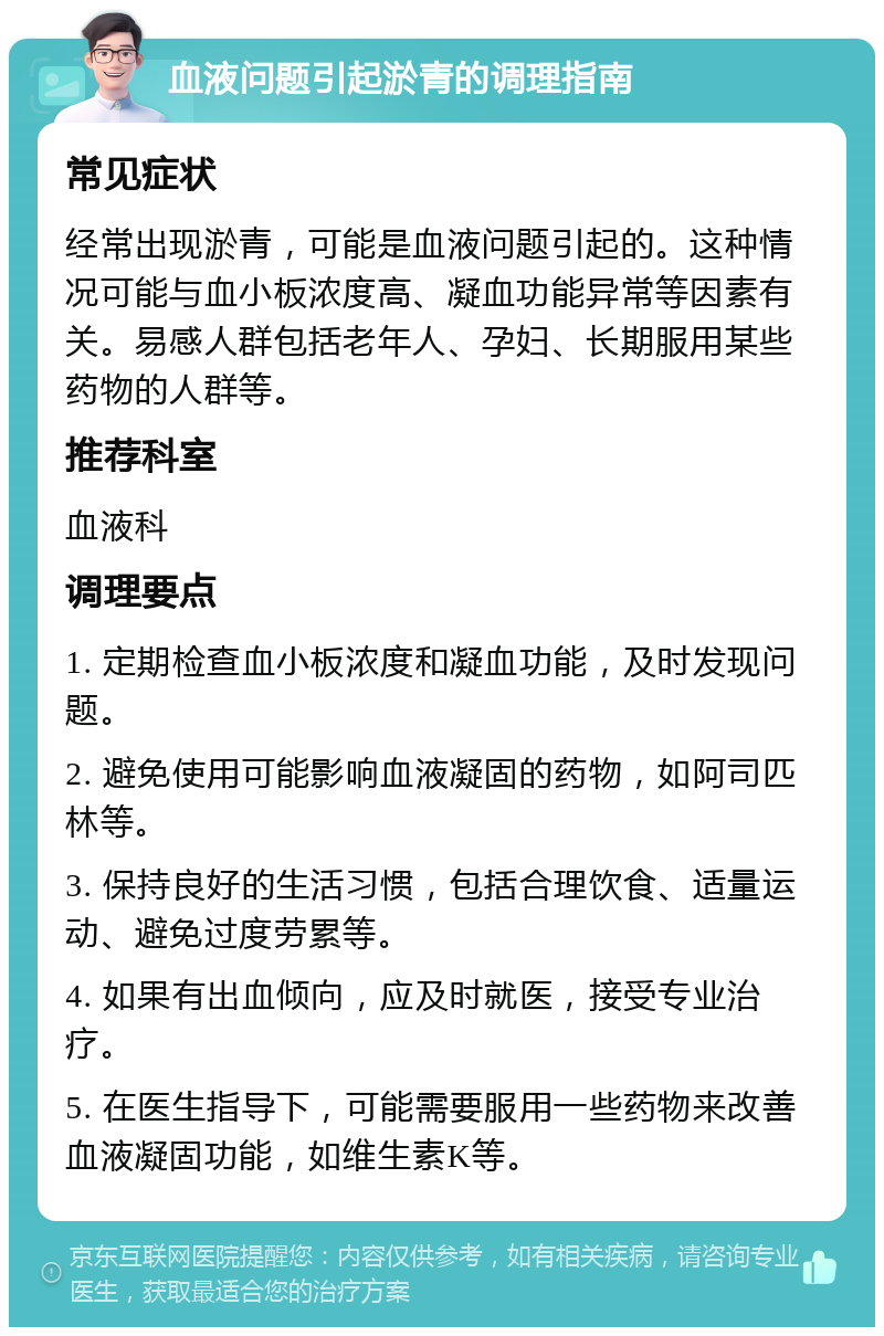 血液问题引起淤青的调理指南 常见症状 经常出现淤青，可能是血液问题引起的。这种情况可能与血小板浓度高、凝血功能异常等因素有关。易感人群包括老年人、孕妇、长期服用某些药物的人群等。 推荐科室 血液科 调理要点 1. 定期检查血小板浓度和凝血功能，及时发现问题。 2. 避免使用可能影响血液凝固的药物，如阿司匹林等。 3. 保持良好的生活习惯，包括合理饮食、适量运动、避免过度劳累等。 4. 如果有出血倾向，应及时就医，接受专业治疗。 5. 在医生指导下，可能需要服用一些药物来改善血液凝固功能，如维生素K等。