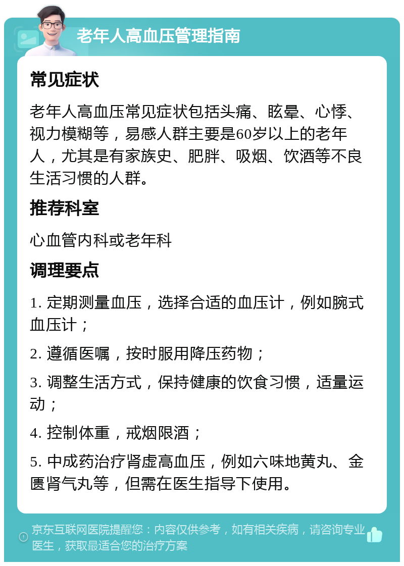 老年人高血压管理指南 常见症状 老年人高血压常见症状包括头痛、眩晕、心悸、视力模糊等，易感人群主要是60岁以上的老年人，尤其是有家族史、肥胖、吸烟、饮酒等不良生活习惯的人群。 推荐科室 心血管内科或老年科 调理要点 1. 定期测量血压，选择合适的血压计，例如腕式血压计； 2. 遵循医嘱，按时服用降压药物； 3. 调整生活方式，保持健康的饮食习惯，适量运动； 4. 控制体重，戒烟限酒； 5. 中成药治疗肾虚高血压，例如六味地黄丸、金匮肾气丸等，但需在医生指导下使用。