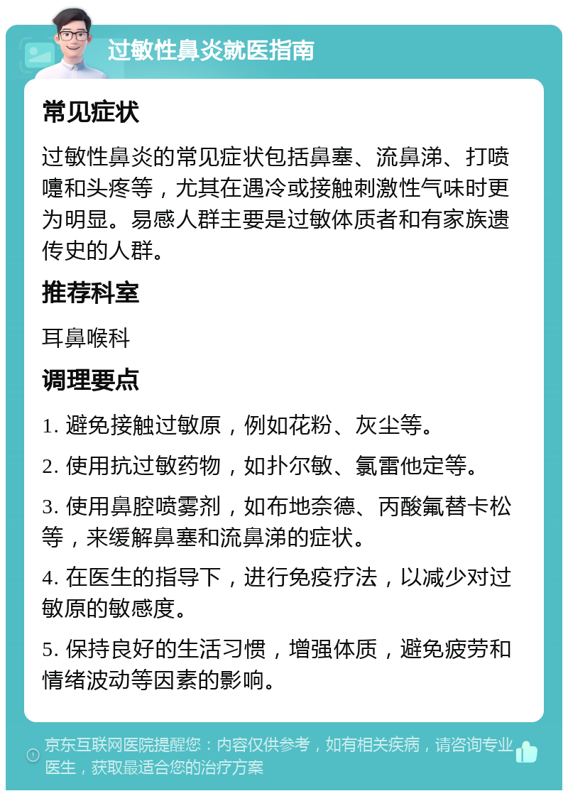 过敏性鼻炎就医指南 常见症状 过敏性鼻炎的常见症状包括鼻塞、流鼻涕、打喷嚏和头疼等，尤其在遇冷或接触刺激性气味时更为明显。易感人群主要是过敏体质者和有家族遗传史的人群。 推荐科室 耳鼻喉科 调理要点 1. 避免接触过敏原，例如花粉、灰尘等。 2. 使用抗过敏药物，如扑尔敏、氯雷他定等。 3. 使用鼻腔喷雾剂，如布地奈德、丙酸氟替卡松等，来缓解鼻塞和流鼻涕的症状。 4. 在医生的指导下，进行免疫疗法，以减少对过敏原的敏感度。 5. 保持良好的生活习惯，增强体质，避免疲劳和情绪波动等因素的影响。