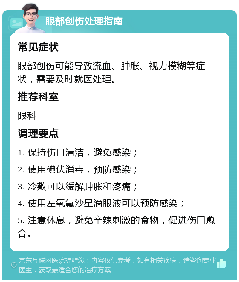 眼部创伤处理指南 常见症状 眼部创伤可能导致流血、肿胀、视力模糊等症状，需要及时就医处理。 推荐科室 眼科 调理要点 1. 保持伤口清洁，避免感染； 2. 使用碘伏消毒，预防感染； 3. 冷敷可以缓解肿胀和疼痛； 4. 使用左氧氟沙星滴眼液可以预防感染； 5. 注意休息，避免辛辣刺激的食物，促进伤口愈合。