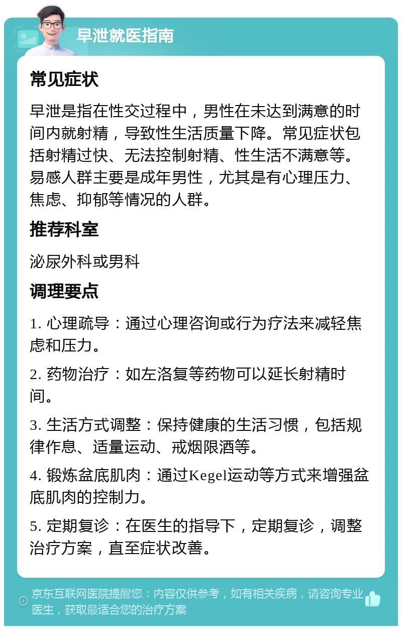 早泄就医指南 常见症状 早泄是指在性交过程中，男性在未达到满意的时间内就射精，导致性生活质量下降。常见症状包括射精过快、无法控制射精、性生活不满意等。易感人群主要是成年男性，尤其是有心理压力、焦虑、抑郁等情况的人群。 推荐科室 泌尿外科或男科 调理要点 1. 心理疏导：通过心理咨询或行为疗法来减轻焦虑和压力。 2. 药物治疗：如左洛复等药物可以延长射精时间。 3. 生活方式调整：保持健康的生活习惯，包括规律作息、适量运动、戒烟限酒等。 4. 锻炼盆底肌肉：通过Kegel运动等方式来增强盆底肌肉的控制力。 5. 定期复诊：在医生的指导下，定期复诊，调整治疗方案，直至症状改善。