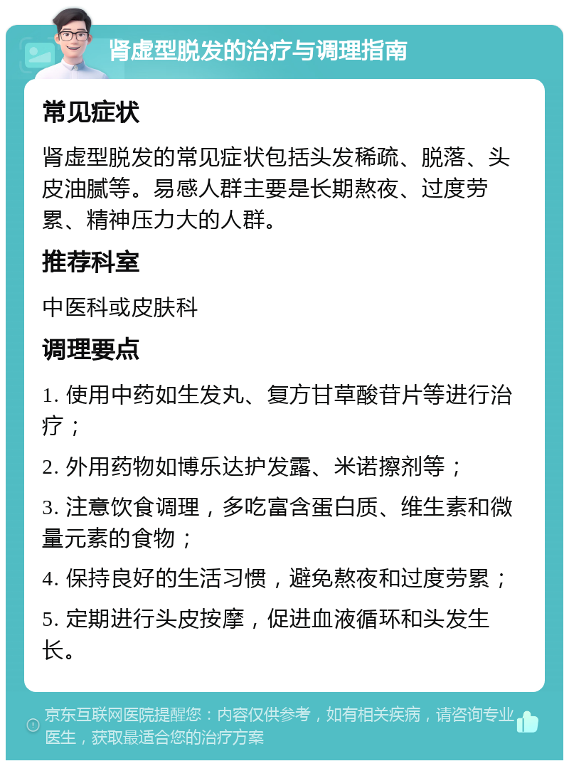 肾虚型脱发的治疗与调理指南 常见症状 肾虚型脱发的常见症状包括头发稀疏、脱落、头皮油腻等。易感人群主要是长期熬夜、过度劳累、精神压力大的人群。 推荐科室 中医科或皮肤科 调理要点 1. 使用中药如生发丸、复方甘草酸苷片等进行治疗； 2. 外用药物如博乐达护发露、米诺擦剂等； 3. 注意饮食调理，多吃富含蛋白质、维生素和微量元素的食物； 4. 保持良好的生活习惯，避免熬夜和过度劳累； 5. 定期进行头皮按摩，促进血液循环和头发生长。