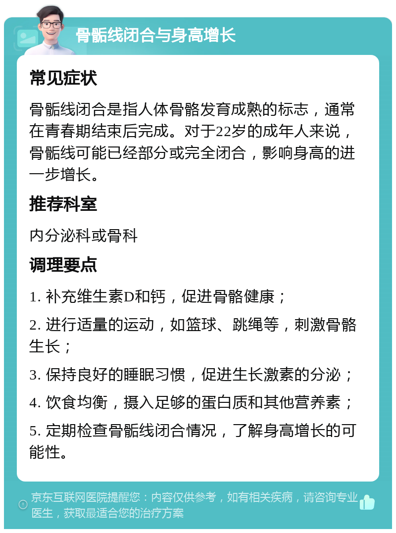 骨骺线闭合与身高增长 常见症状 骨骺线闭合是指人体骨骼发育成熟的标志，通常在青春期结束后完成。对于22岁的成年人来说，骨骺线可能已经部分或完全闭合，影响身高的进一步增长。 推荐科室 内分泌科或骨科 调理要点 1. 补充维生素D和钙，促进骨骼健康； 2. 进行适量的运动，如篮球、跳绳等，刺激骨骼生长； 3. 保持良好的睡眠习惯，促进生长激素的分泌； 4. 饮食均衡，摄入足够的蛋白质和其他营养素； 5. 定期检查骨骺线闭合情况，了解身高增长的可能性。