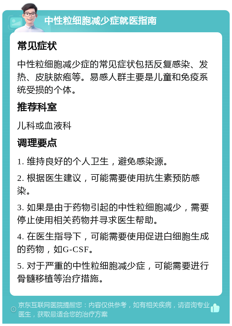 中性粒细胞减少症就医指南 常见症状 中性粒细胞减少症的常见症状包括反复感染、发热、皮肤脓疱等。易感人群主要是儿童和免疫系统受损的个体。 推荐科室 儿科或血液科 调理要点 1. 维持良好的个人卫生，避免感染源。 2. 根据医生建议，可能需要使用抗生素预防感染。 3. 如果是由于药物引起的中性粒细胞减少，需要停止使用相关药物并寻求医生帮助。 4. 在医生指导下，可能需要使用促进白细胞生成的药物，如G-CSF。 5. 对于严重的中性粒细胞减少症，可能需要进行骨髓移植等治疗措施。