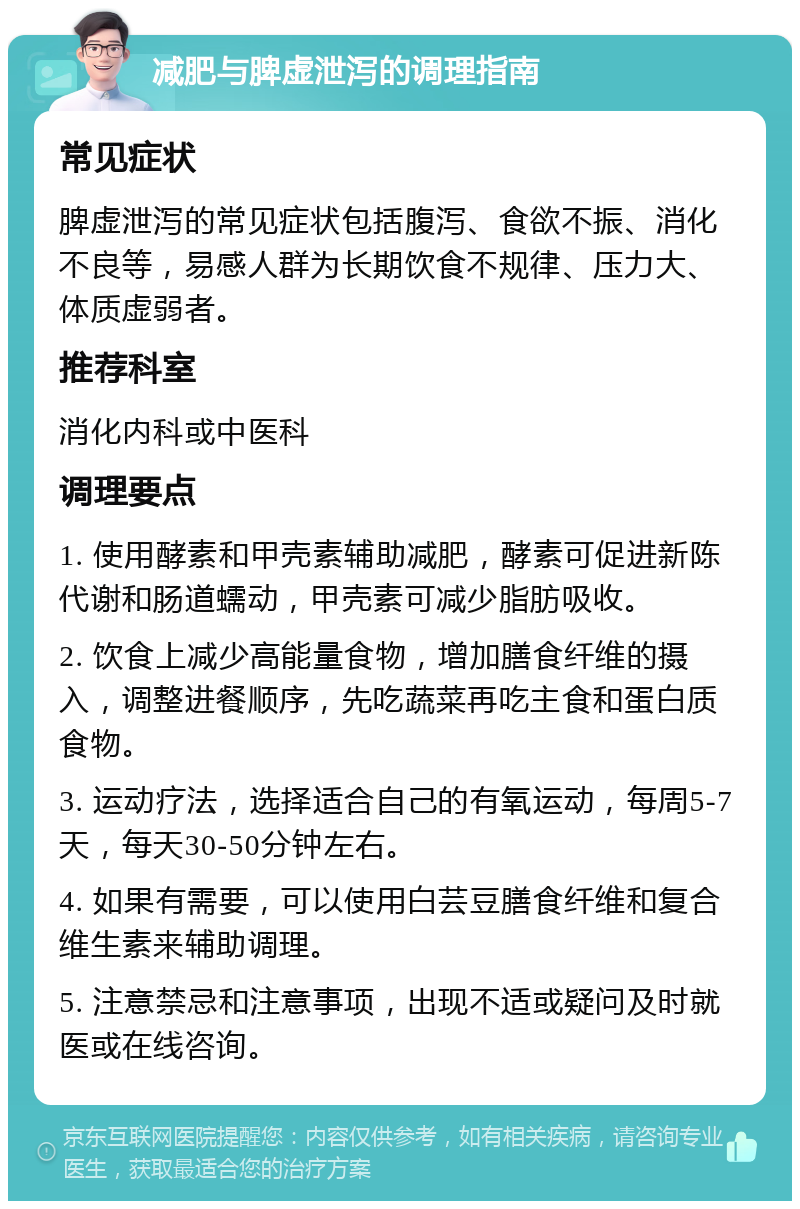 减肥与脾虚泄泻的调理指南 常见症状 脾虚泄泻的常见症状包括腹泻、食欲不振、消化不良等，易感人群为长期饮食不规律、压力大、体质虚弱者。 推荐科室 消化内科或中医科 调理要点 1. 使用酵素和甲壳素辅助减肥，酵素可促进新陈代谢和肠道蠕动，甲壳素可减少脂肪吸收。 2. 饮食上减少高能量食物，增加膳食纤维的摄入，调整进餐顺序，先吃蔬菜再吃主食和蛋白质食物。 3. 运动疗法，选择适合自己的有氧运动，每周5-7天，每天30-50分钟左右。 4. 如果有需要，可以使用白芸豆膳食纤维和复合维生素来辅助调理。 5. 注意禁忌和注意事项，出现不适或疑问及时就医或在线咨询。