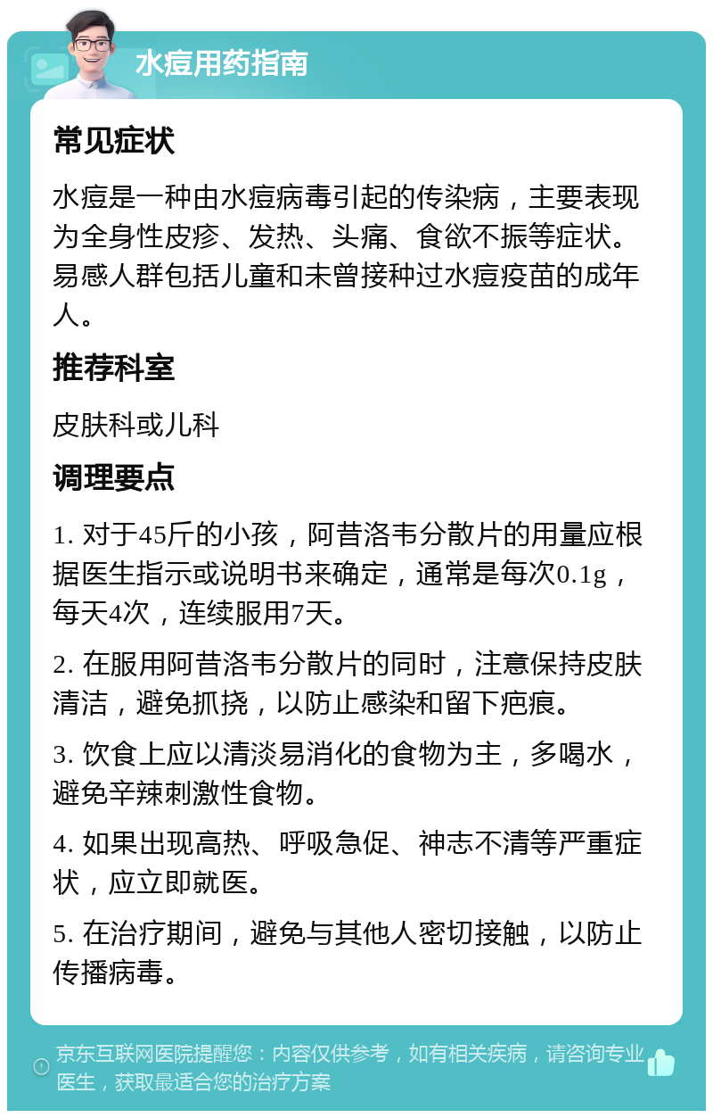 水痘用药指南 常见症状 水痘是一种由水痘病毒引起的传染病，主要表现为全身性皮疹、发热、头痛、食欲不振等症状。易感人群包括儿童和未曾接种过水痘疫苗的成年人。 推荐科室 皮肤科或儿科 调理要点 1. 对于45斤的小孩，阿昔洛韦分散片的用量应根据医生指示或说明书来确定，通常是每次0.1g，每天4次，连续服用7天。 2. 在服用阿昔洛韦分散片的同时，注意保持皮肤清洁，避免抓挠，以防止感染和留下疤痕。 3. 饮食上应以清淡易消化的食物为主，多喝水，避免辛辣刺激性食物。 4. 如果出现高热、呼吸急促、神志不清等严重症状，应立即就医。 5. 在治疗期间，避免与其他人密切接触，以防止传播病毒。