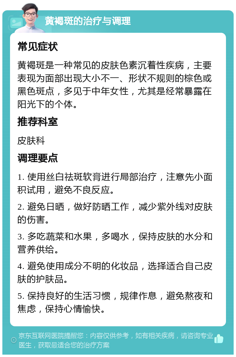 黄褐斑的治疗与调理 常见症状 黄褐斑是一种常见的皮肤色素沉着性疾病，主要表现为面部出现大小不一、形状不规则的棕色或黑色斑点，多见于中年女性，尤其是经常暴露在阳光下的个体。 推荐科室 皮肤科 调理要点 1. 使用丝白祛斑软膏进行局部治疗，注意先小面积试用，避免不良反应。 2. 避免日晒，做好防晒工作，减少紫外线对皮肤的伤害。 3. 多吃蔬菜和水果，多喝水，保持皮肤的水分和营养供给。 4. 避免使用成分不明的化妆品，选择适合自己皮肤的护肤品。 5. 保持良好的生活习惯，规律作息，避免熬夜和焦虑，保持心情愉快。