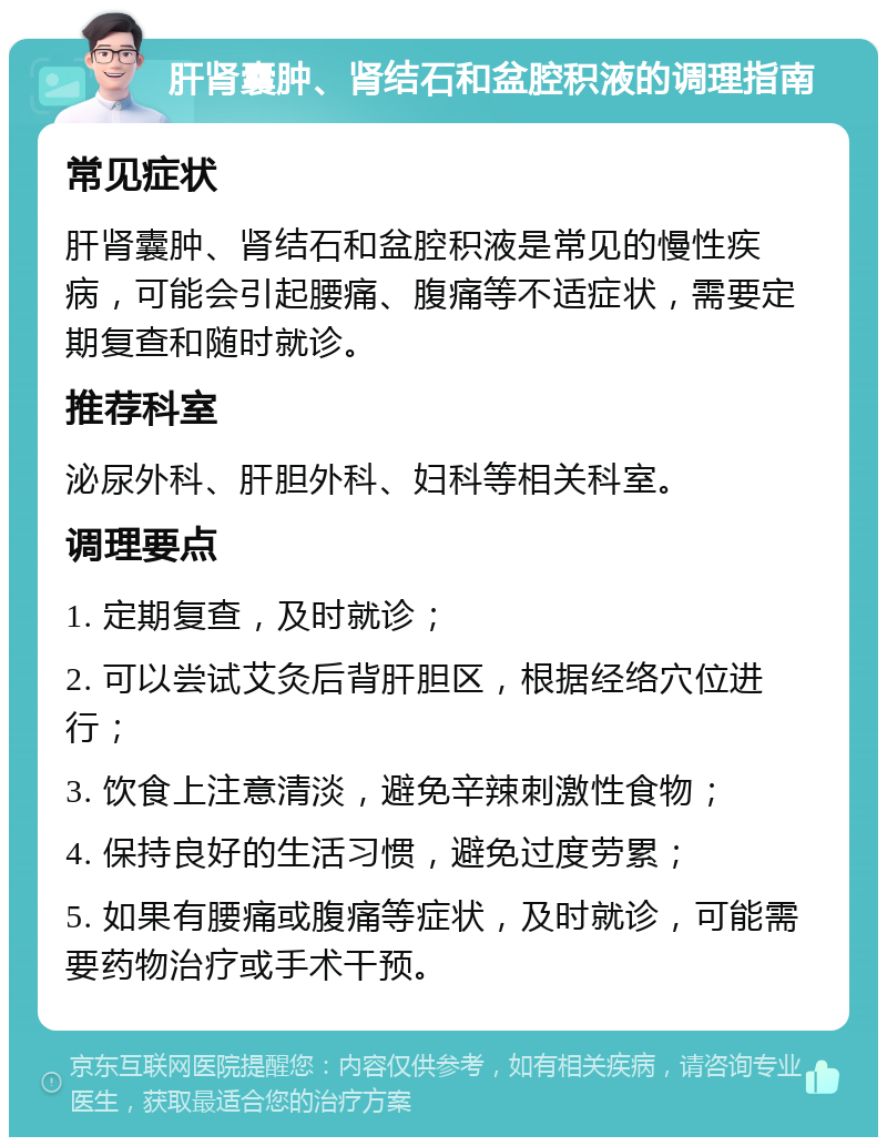 肝肾囊肿、肾结石和盆腔积液的调理指南 常见症状 肝肾囊肿、肾结石和盆腔积液是常见的慢性疾病，可能会引起腰痛、腹痛等不适症状，需要定期复查和随时就诊。 推荐科室 泌尿外科、肝胆外科、妇科等相关科室。 调理要点 1. 定期复查，及时就诊； 2. 可以尝试艾灸后背肝胆区，根据经络穴位进行； 3. 饮食上注意清淡，避免辛辣刺激性食物； 4. 保持良好的生活习惯，避免过度劳累； 5. 如果有腰痛或腹痛等症状，及时就诊，可能需要药物治疗或手术干预。