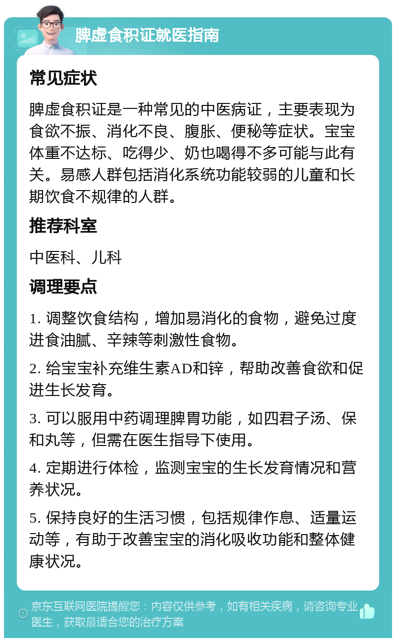 脾虚食积证就医指南 常见症状 脾虚食积证是一种常见的中医病证，主要表现为食欲不振、消化不良、腹胀、便秘等症状。宝宝体重不达标、吃得少、奶也喝得不多可能与此有关。易感人群包括消化系统功能较弱的儿童和长期饮食不规律的人群。 推荐科室 中医科、儿科 调理要点 1. 调整饮食结构，增加易消化的食物，避免过度进食油腻、辛辣等刺激性食物。 2. 给宝宝补充维生素AD和锌，帮助改善食欲和促进生长发育。 3. 可以服用中药调理脾胃功能，如四君子汤、保和丸等，但需在医生指导下使用。 4. 定期进行体检，监测宝宝的生长发育情况和营养状况。 5. 保持良好的生活习惯，包括规律作息、适量运动等，有助于改善宝宝的消化吸收功能和整体健康状况。