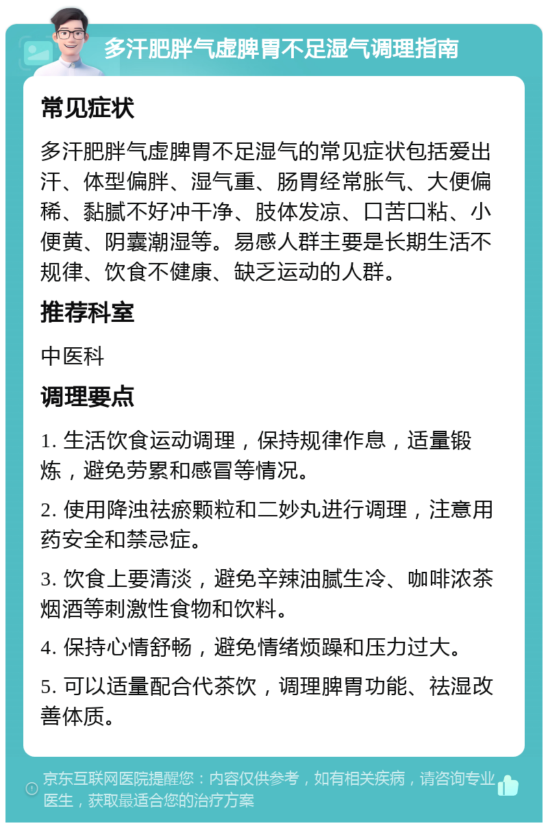 多汗肥胖气虚脾胃不足湿气调理指南 常见症状 多汗肥胖气虚脾胃不足湿气的常见症状包括爱出汗、体型偏胖、湿气重、肠胃经常胀气、大便偏稀、黏腻不好冲干净、肢体发凉、口苦口粘、小便黄、阴囊潮湿等。易感人群主要是长期生活不规律、饮食不健康、缺乏运动的人群。 推荐科室 中医科 调理要点 1. 生活饮食运动调理，保持规律作息，适量锻炼，避免劳累和感冒等情况。 2. 使用降浊祛瘀颗粒和二妙丸进行调理，注意用药安全和禁忌症。 3. 饮食上要清淡，避免辛辣油腻生冷、咖啡浓茶烟酒等刺激性食物和饮料。 4. 保持心情舒畅，避免情绪烦躁和压力过大。 5. 可以适量配合代茶饮，调理脾胃功能、祛湿改善体质。