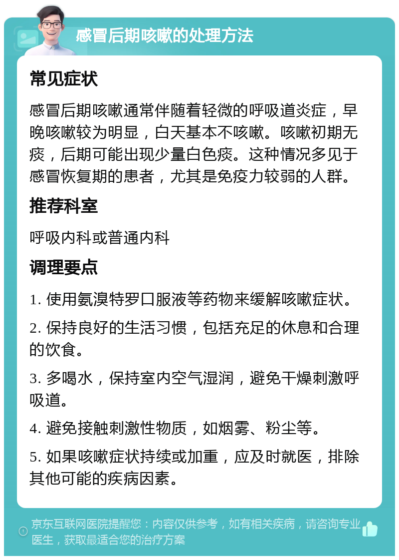 感冒后期咳嗽的处理方法 常见症状 感冒后期咳嗽通常伴随着轻微的呼吸道炎症，早晚咳嗽较为明显，白天基本不咳嗽。咳嗽初期无痰，后期可能出现少量白色痰。这种情况多见于感冒恢复期的患者，尤其是免疫力较弱的人群。 推荐科室 呼吸内科或普通内科 调理要点 1. 使用氨溴特罗口服液等药物来缓解咳嗽症状。 2. 保持良好的生活习惯，包括充足的休息和合理的饮食。 3. 多喝水，保持室内空气湿润，避免干燥刺激呼吸道。 4. 避免接触刺激性物质，如烟雾、粉尘等。 5. 如果咳嗽症状持续或加重，应及时就医，排除其他可能的疾病因素。