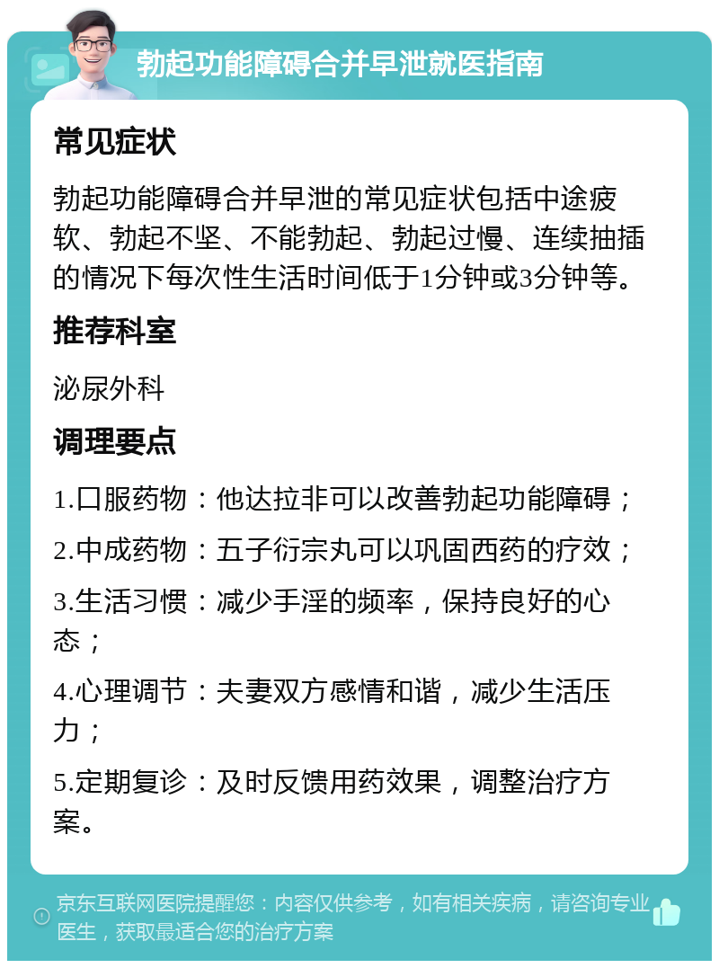 勃起功能障碍合并早泄就医指南 常见症状 勃起功能障碍合并早泄的常见症状包括中途疲软、勃起不坚、不能勃起、勃起过慢、连续抽插的情况下每次性生活时间低于1分钟或3分钟等。 推荐科室 泌尿外科 调理要点 1.口服药物：他达拉非可以改善勃起功能障碍； 2.中成药物：五子衍宗丸可以巩固西药的疗效； 3.生活习惯：减少手淫的频率，保持良好的心态； 4.心理调节：夫妻双方感情和谐，减少生活压力； 5.定期复诊：及时反馈用药效果，调整治疗方案。