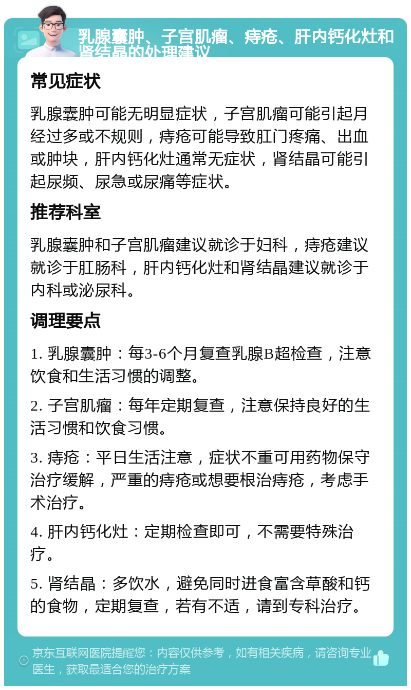 乳腺囊肿、子宫肌瘤、痔疮、肝内钙化灶和肾结晶的处理建议 常见症状 乳腺囊肿可能无明显症状，子宫肌瘤可能引起月经过多或不规则，痔疮可能导致肛门疼痛、出血或肿块，肝内钙化灶通常无症状，肾结晶可能引起尿频、尿急或尿痛等症状。 推荐科室 乳腺囊肿和子宫肌瘤建议就诊于妇科，痔疮建议就诊于肛肠科，肝内钙化灶和肾结晶建议就诊于内科或泌尿科。 调理要点 1. 乳腺囊肿：每3-6个月复查乳腺B超检查，注意饮食和生活习惯的调整。 2. 子宫肌瘤：每年定期复查，注意保持良好的生活习惯和饮食习惯。 3. 痔疮：平日生活注意，症状不重可用药物保守治疗缓解，严重的痔疮或想要根治痔疮，考虑手术治疗。 4. 肝内钙化灶：定期检查即可，不需要特殊治疗。 5. 肾结晶：多饮水，避免同时进食富含草酸和钙的食物，定期复查，若有不适，请到专科治疗。