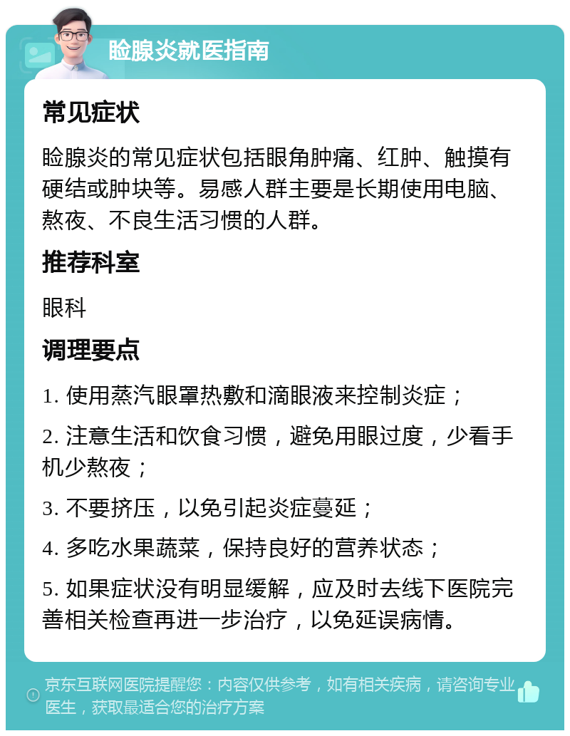 睑腺炎就医指南 常见症状 睑腺炎的常见症状包括眼角肿痛、红肿、触摸有硬结或肿块等。易感人群主要是长期使用电脑、熬夜、不良生活习惯的人群。 推荐科室 眼科 调理要点 1. 使用蒸汽眼罩热敷和滴眼液来控制炎症； 2. 注意生活和饮食习惯，避免用眼过度，少看手机少熬夜； 3. 不要挤压，以免引起炎症蔓延； 4. 多吃水果蔬菜，保持良好的营养状态； 5. 如果症状没有明显缓解，应及时去线下医院完善相关检查再进一步治疗，以免延误病情。