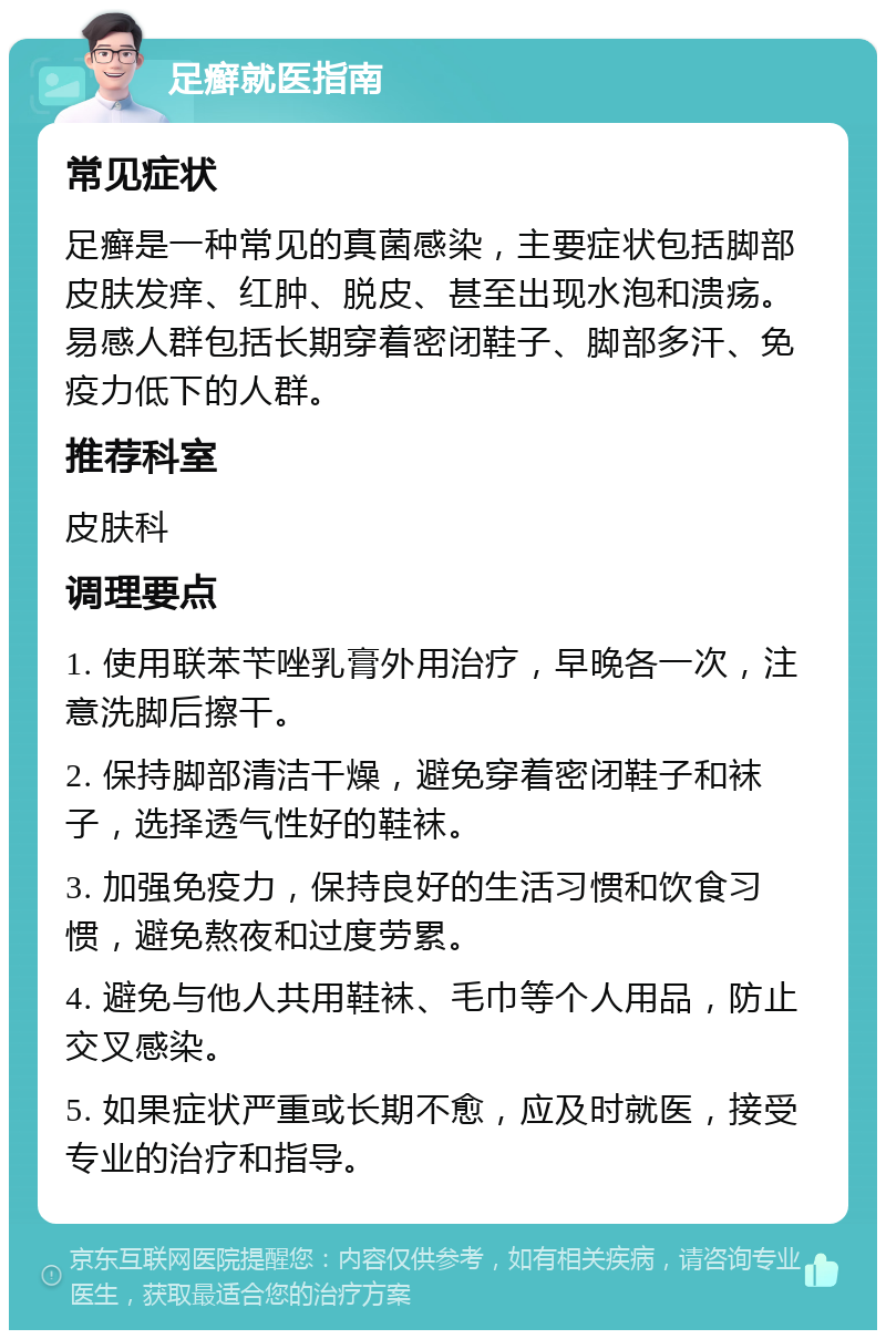 足癣就医指南 常见症状 足癣是一种常见的真菌感染，主要症状包括脚部皮肤发痒、红肿、脱皮、甚至出现水泡和溃疡。易感人群包括长期穿着密闭鞋子、脚部多汗、免疫力低下的人群。 推荐科室 皮肤科 调理要点 1. 使用联苯苄唑乳膏外用治疗，早晚各一次，注意洗脚后擦干。 2. 保持脚部清洁干燥，避免穿着密闭鞋子和袜子，选择透气性好的鞋袜。 3. 加强免疫力，保持良好的生活习惯和饮食习惯，避免熬夜和过度劳累。 4. 避免与他人共用鞋袜、毛巾等个人用品，防止交叉感染。 5. 如果症状严重或长期不愈，应及时就医，接受专业的治疗和指导。