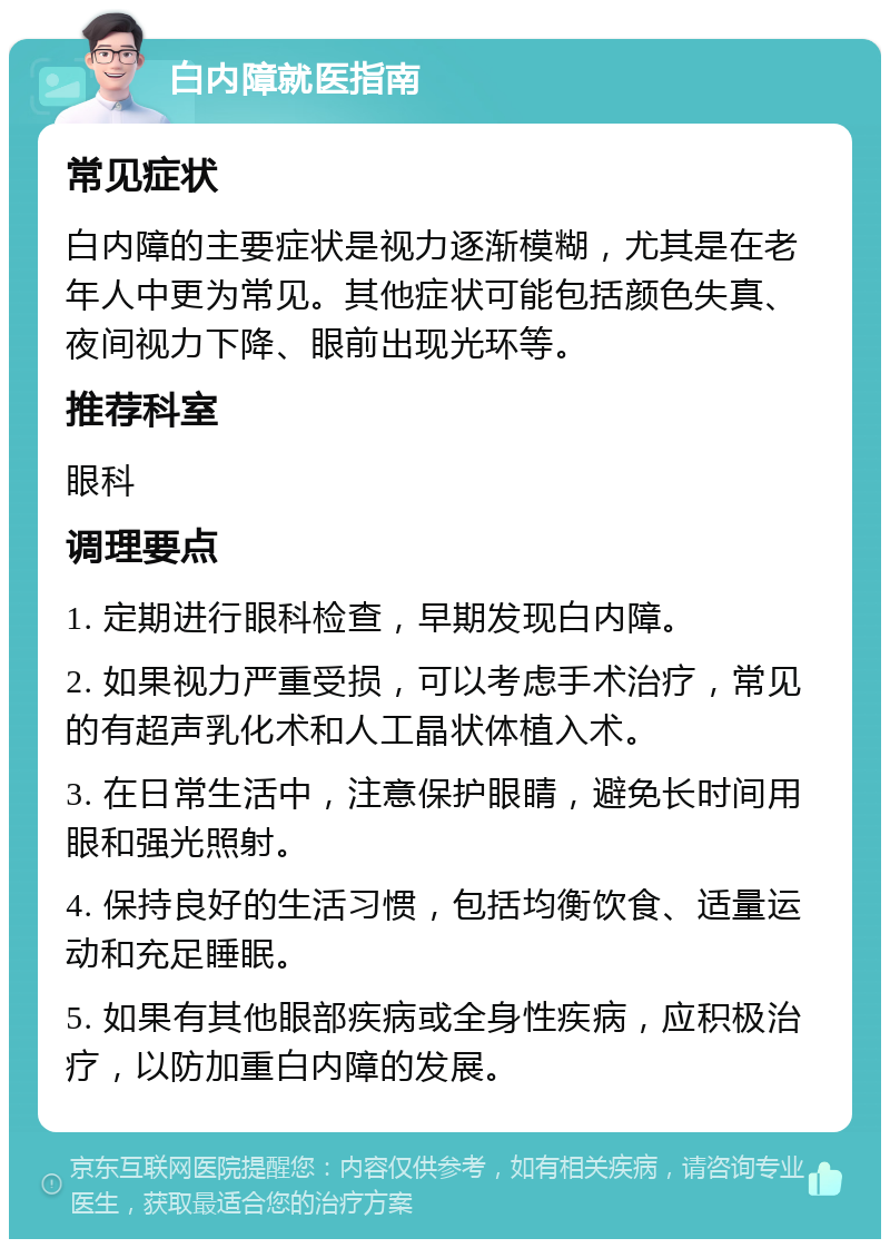 白内障就医指南 常见症状 白内障的主要症状是视力逐渐模糊，尤其是在老年人中更为常见。其他症状可能包括颜色失真、夜间视力下降、眼前出现光环等。 推荐科室 眼科 调理要点 1. 定期进行眼科检查，早期发现白内障。 2. 如果视力严重受损，可以考虑手术治疗，常见的有超声乳化术和人工晶状体植入术。 3. 在日常生活中，注意保护眼睛，避免长时间用眼和强光照射。 4. 保持良好的生活习惯，包括均衡饮食、适量运动和充足睡眠。 5. 如果有其他眼部疾病或全身性疾病，应积极治疗，以防加重白内障的发展。