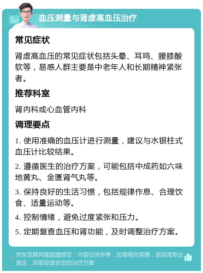 血压测量与肾虚高血压治疗 常见症状 肾虚高血压的常见症状包括头晕、耳鸣、腰膝酸软等，易感人群主要是中老年人和长期精神紧张者。 推荐科室 肾内科或心血管内科 调理要点 1. 使用准确的血压计进行测量，建议与水银柱式血压计比较结果。 2. 遵循医生的治疗方案，可能包括中成药如六味地黄丸、金匮肾气丸等。 3. 保持良好的生活习惯，包括规律作息、合理饮食、适量运动等。 4. 控制情绪，避免过度紧张和压力。 5. 定期复查血压和肾功能，及时调整治疗方案。