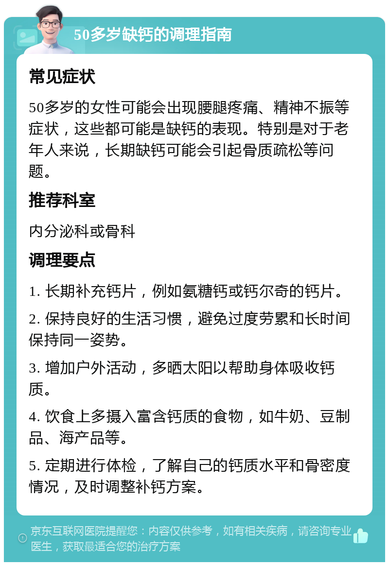 50多岁缺钙的调理指南 常见症状 50多岁的女性可能会出现腰腿疼痛、精神不振等症状，这些都可能是缺钙的表现。特别是对于老年人来说，长期缺钙可能会引起骨质疏松等问题。 推荐科室 内分泌科或骨科 调理要点 1. 长期补充钙片，例如氨糖钙或钙尔奇的钙片。 2. 保持良好的生活习惯，避免过度劳累和长时间保持同一姿势。 3. 增加户外活动，多晒太阳以帮助身体吸收钙质。 4. 饮食上多摄入富含钙质的食物，如牛奶、豆制品、海产品等。 5. 定期进行体检，了解自己的钙质水平和骨密度情况，及时调整补钙方案。