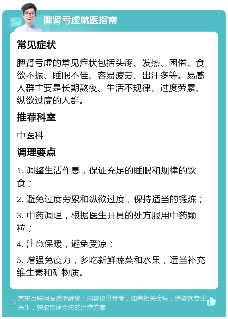 脾肾亏虚就医指南 常见症状 脾肾亏虚的常见症状包括头疼、发热、困倦、食欲不振、睡眠不佳、容易疲劳、出汗多等。易感人群主要是长期熬夜、生活不规律、过度劳累、纵欲过度的人群。 推荐科室 中医科 调理要点 1. 调整生活作息，保证充足的睡眠和规律的饮食； 2. 避免过度劳累和纵欲过度，保持适当的锻炼； 3. 中药调理，根据医生开具的处方服用中药颗粒； 4. 注意保暖，避免受凉； 5. 增强免疫力，多吃新鲜蔬菜和水果，适当补充维生素和矿物质。