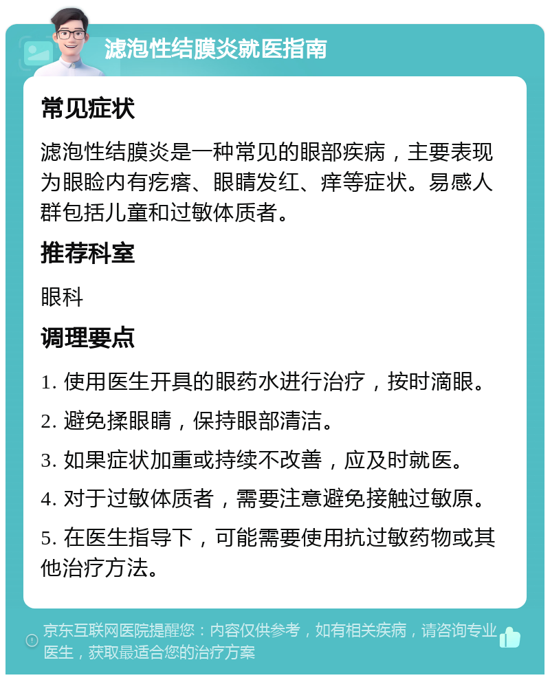 滤泡性结膜炎就医指南 常见症状 滤泡性结膜炎是一种常见的眼部疾病，主要表现为眼睑内有疙瘩、眼睛发红、痒等症状。易感人群包括儿童和过敏体质者。 推荐科室 眼科 调理要点 1. 使用医生开具的眼药水进行治疗，按时滴眼。 2. 避免揉眼睛，保持眼部清洁。 3. 如果症状加重或持续不改善，应及时就医。 4. 对于过敏体质者，需要注意避免接触过敏原。 5. 在医生指导下，可能需要使用抗过敏药物或其他治疗方法。